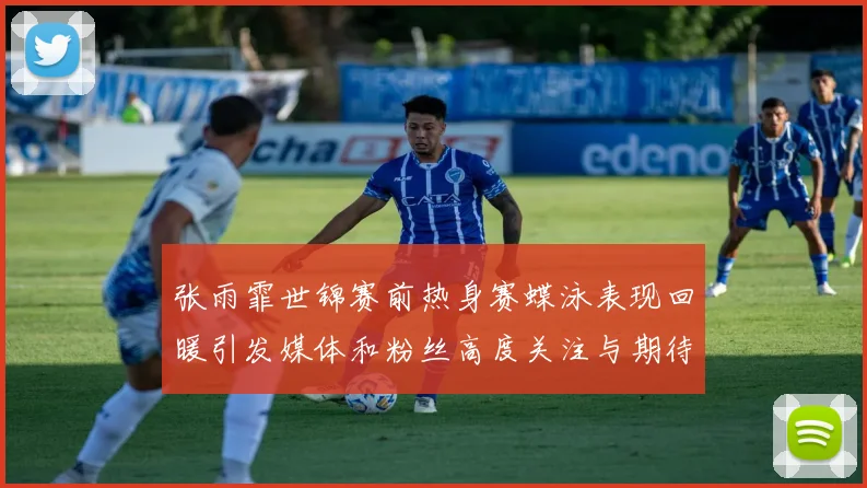 张雨霏世锦赛前热身赛蝶泳表现回暖引发媒体和粉丝高度关注与期待