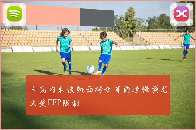 卡瓦内利谈凯西转会可能性强调尤文受FFP限制