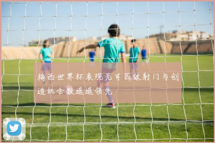 梅西世界杯表现无可匹敌射门与创造机会数遥遥领先