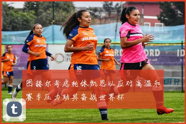 图赫尔考虑轮休凯恩以应对高温和赛季压力助其备战世界杯