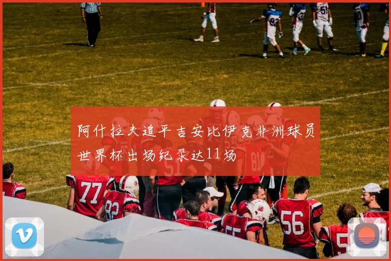 阿什拉夫追平吉安比伊克非洲球员世界杯出场纪录达11场