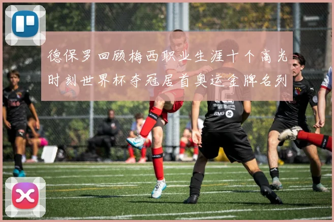 德保罗回顾梅西职业生涯十个高光时刻世界杯夺冠居首奥运金牌名列第四