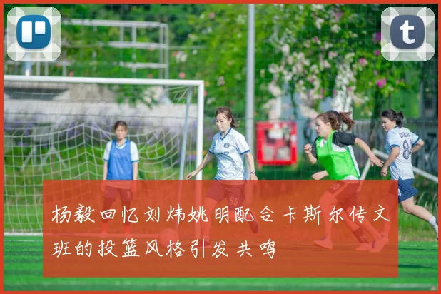 杨毅回忆刘炜姚明配合卡斯尔传文班的投篮风格引发共鸣