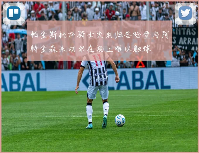 帕金斯批评骑士失利归咎哈登与阿特金森米切尔在场上难以触球