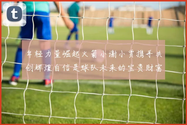 年轻力量崛起火箭小谢小贾携手共创辉煌自信是球队未来的宝贵财富