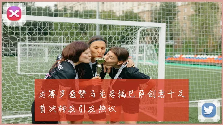 龙赛罗盛赞马竞恶搞巴萨创意十足首次转发引发热议