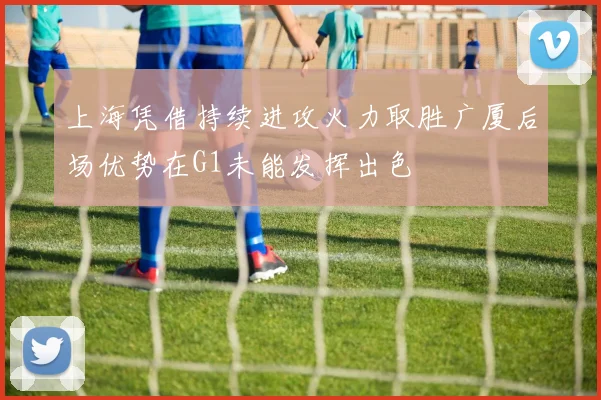 上海凭借持续进攻火力取胜广厦后场优势在G1未能发挥出色
