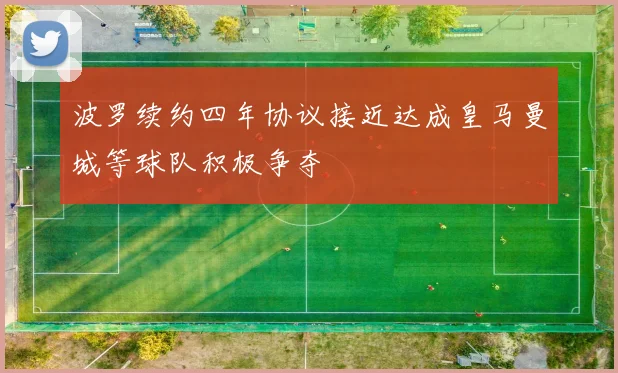 波罗续约四年协议接近达成皇马曼城等球队积极争夺