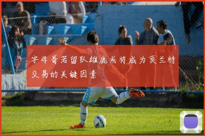 字母哥若留队雄鹿或将成为莫兰特交易的关键因素