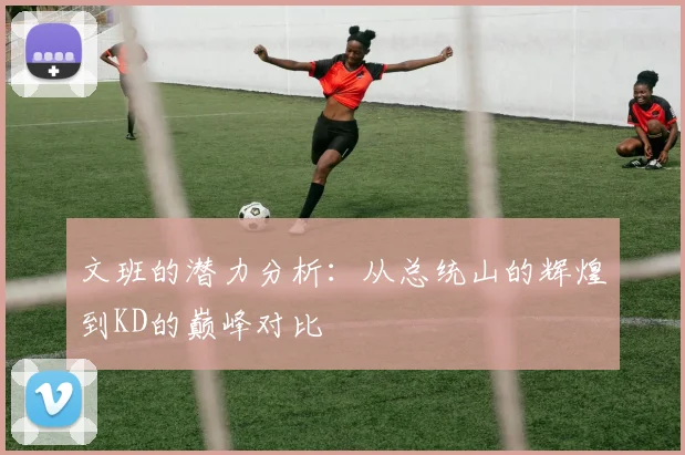 文班的潜力分析：从总统山的辉煌到KD的巅峰对比