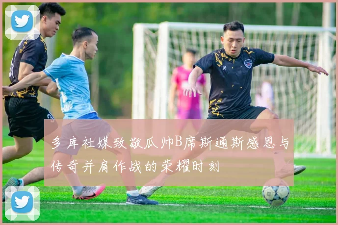多库社媒致敬瓜帅B席斯通斯感恩与传奇并肩作战的荣耀时刻