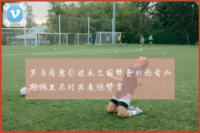 罗马有意引进米兰前锋普利西奇加斯佩里尼对其表现赞赏