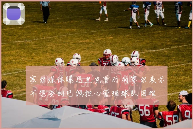 塞尔媒体曝恩里克曾对纳赛尔表示不想要姆巴佩担心管理球队困难