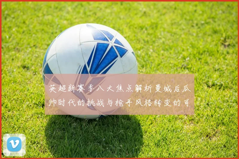 英超新赛季八大焦点解析曼城后瓜帅时代的挑战与枪手风格转变的可能性