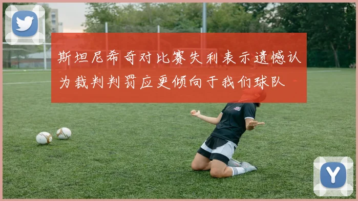 斯坦尼希奇对比赛失利表示遗憾认为裁判判罚应更倾向于我们球队