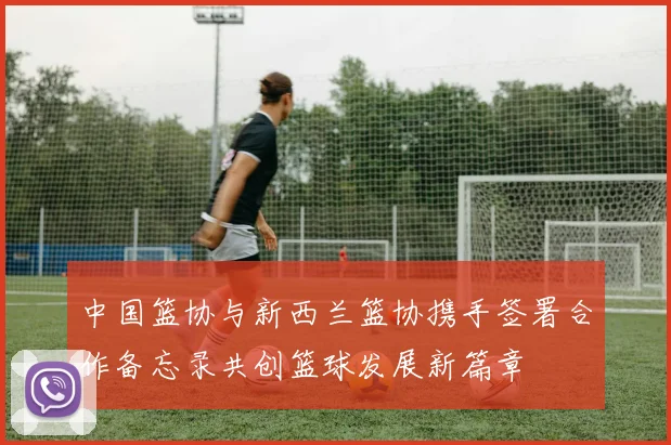 中国篮协与新西兰篮协携手签署合作备忘录共创篮球发展新篇章